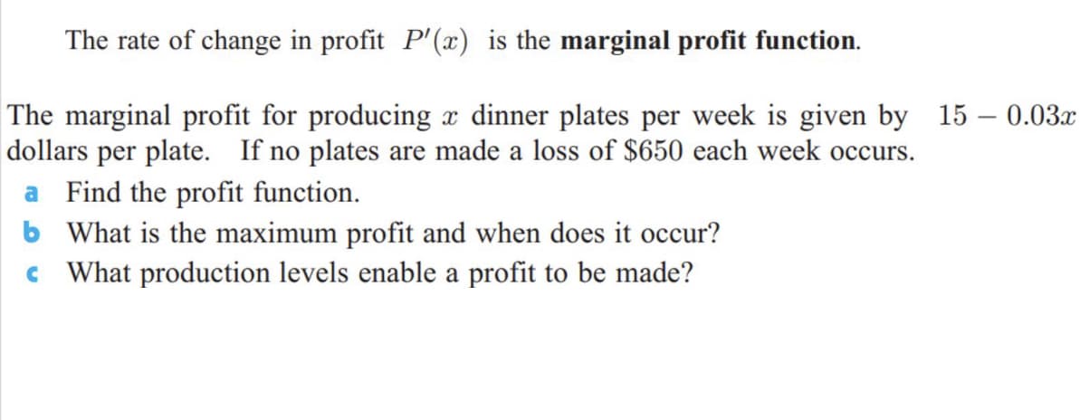The rate of change in profit P'(x) is the marginal profit function.
The marginal profit for producing x dinner plates per week is given by 15 – 0.03x
dollars per plate. If no plates are made a loss of $650 each week occurs.
a Find the profit function.
b What is the maximum profit and when does it occur?
c What production levels enable a profit to be made?
