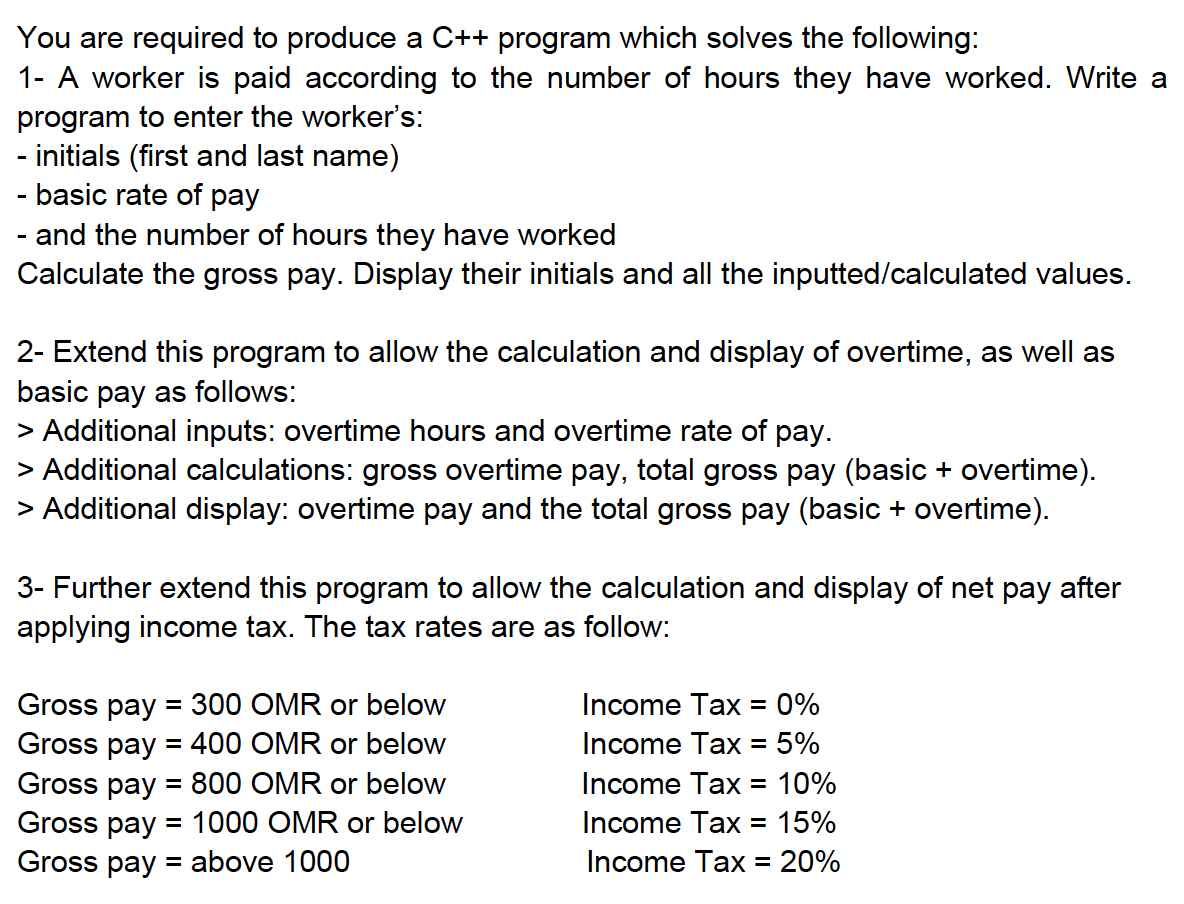 You are required to produce a C++ program which solves the following:
1- A worker is paid according to the number of hours they have worked. Write a
program to enter the worker's:
- initials (first and last name)
- basic rate of pay
- and the number of hours they have worked
Calculate the gross pay. Display their initials and all the inputted/calculated values.
2- Extend this program to allow the calculation and display of overtime, as well as
basic pay as follows:
> Additional inputs: overtime hours and overtime rate of pay.
> Additional calculations: gross overtime pay, total gross pay (basic + overtime).
> Additional display: overtime pay and the total gross pay (basic + overtime).
3- Further extend this program to allow the calculation and display of net pay after
applying income tax. The tax rates are as follow:
Gross pay = 300 OMR or below
Gross pay = 400 OMR or below
Gross pay = 800 OMR or below
Gross pay = 1000 OMR or below
Gross pay = above 1000
Income Tax = 0%
Income Tax = 5%
Income Tax = 10%
Income Tax = 15%
Income Tax = 20%
