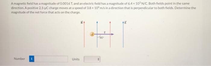 A magnetic field has a magnitude of 0.0016 T, and an electric field has a magnitude of 6.4 x 10³ N/C. Both fields point in the same
direction. A positive 2.1-uC charge moves at a speed of 3.8 x 10° m/s in a direction that is perpendicular to both fields. Determine the
magnitude of the net force that acts on the charge.
Number
Units
90°