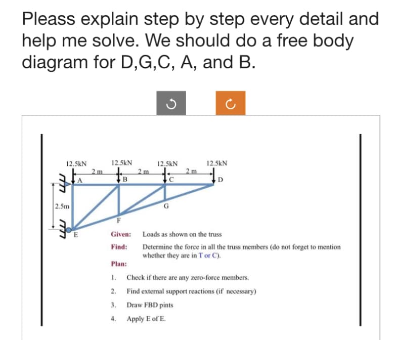 Pleass explain step by step every detail and
help me solve. We should do a free body
diagram for D,G,C, A, and B.
12.5kN
4
2.5m
34
2m
12.5kN
B
2 m
Plan:
1.
2.
3.
4.
12.5kN
2 m
12.5kN
D
Given: Loads as shown on the truss
Find:
Determine the force in all the truss members (do not forget to mention
whether they are in T or C).
Check if there are any zero-force members.
Find external support reactions (if necessary)
Draw FBD pints
Apply E of E.