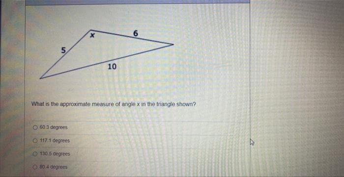 5
10
O 60.3 degrees
O 117.1 degrees
O 130.5 degrees
O 80.4 degrees
6
What is the approximate measure of angle x in the triangle shown?