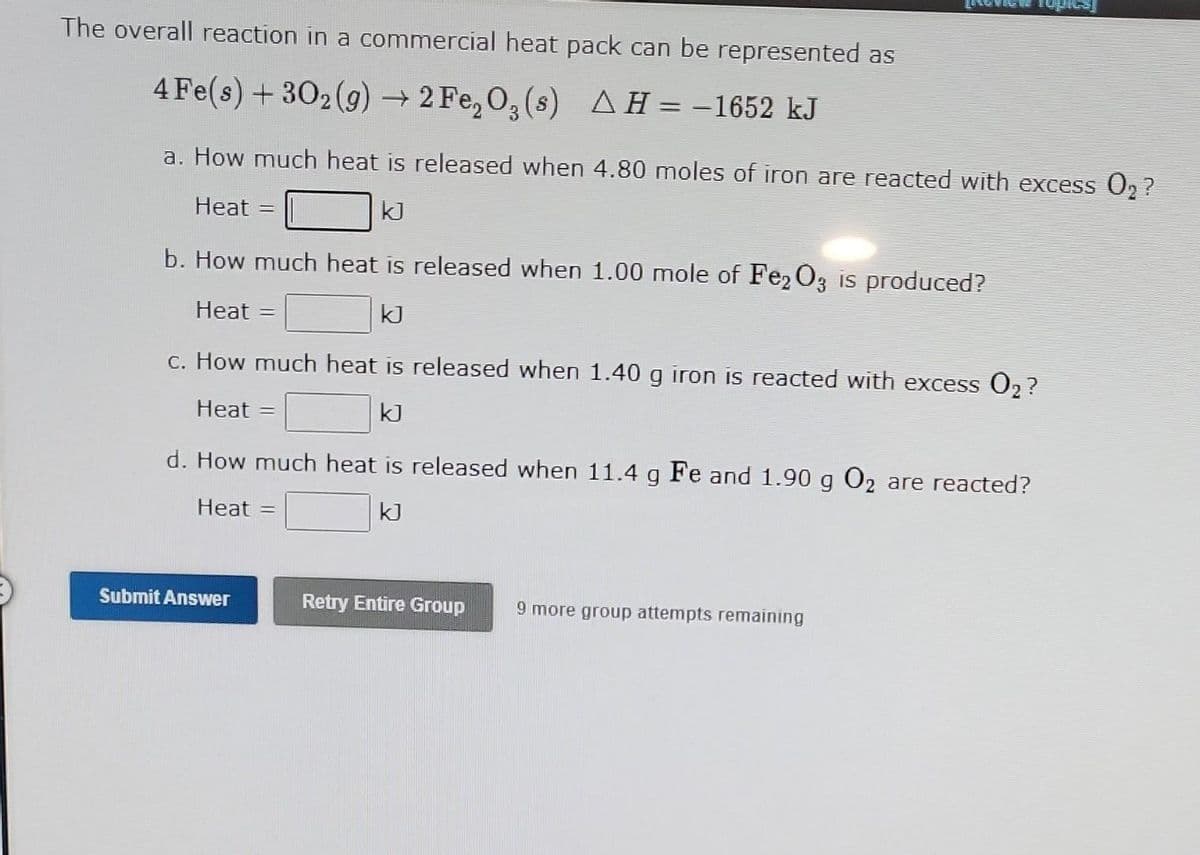 The overall reaction in a commercial heat pack can be represented as
4 Fe(s) + 30₂(g) → 2 Fe₂O₂ (s) AH = -1652 kJ
a. How much heat is released when 4.80 moles of iron are reacted with excess O₂?
Heat =
kJ
b. How much heat is released when 1.00 mole of Fe2O3 is produced?
Heat =
kJ
c. How much heat is released when 1.40 g iron is reacted with excess O₂?
Heat =
kJ
d. How much heat is released when 11.4 g Fe and 1.90 g O₂ are reacted?
Heat =
kJ
Submit Answer
Retry Entire Group 9 more group attempts remaining