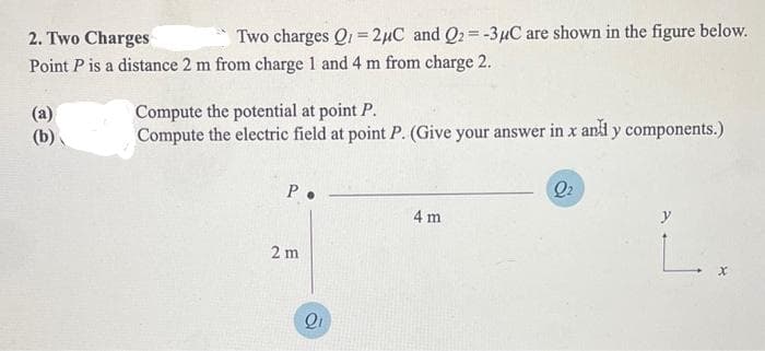 2. Two Charges
Two charges Q1 =2μC and Q₂ = -3μC are shown in the figure below.
Point P is a distance 2 m from charge 1 and 4 m from charge 2.
(a)
(b)
Compute the potential at point P.
Compute the electric field at point P. (Give your answer in x any components.)
P.
2 m
Q₁
4 m
Q₂
y
L.
X