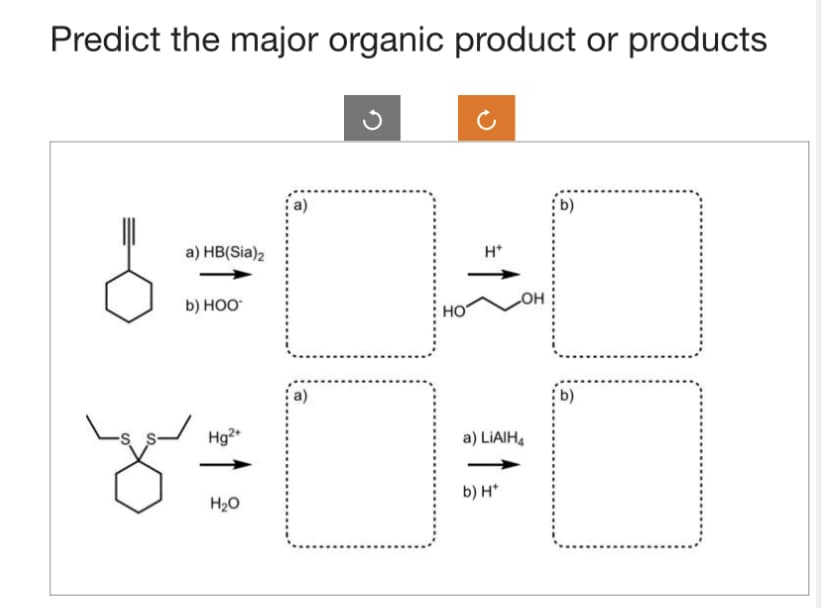 Predict the major organic product or products
a) HB(Sia)2
b) HOO
Hg2+
you
H₂O
НО
H*
OH
a) LiAlH4
b) H*