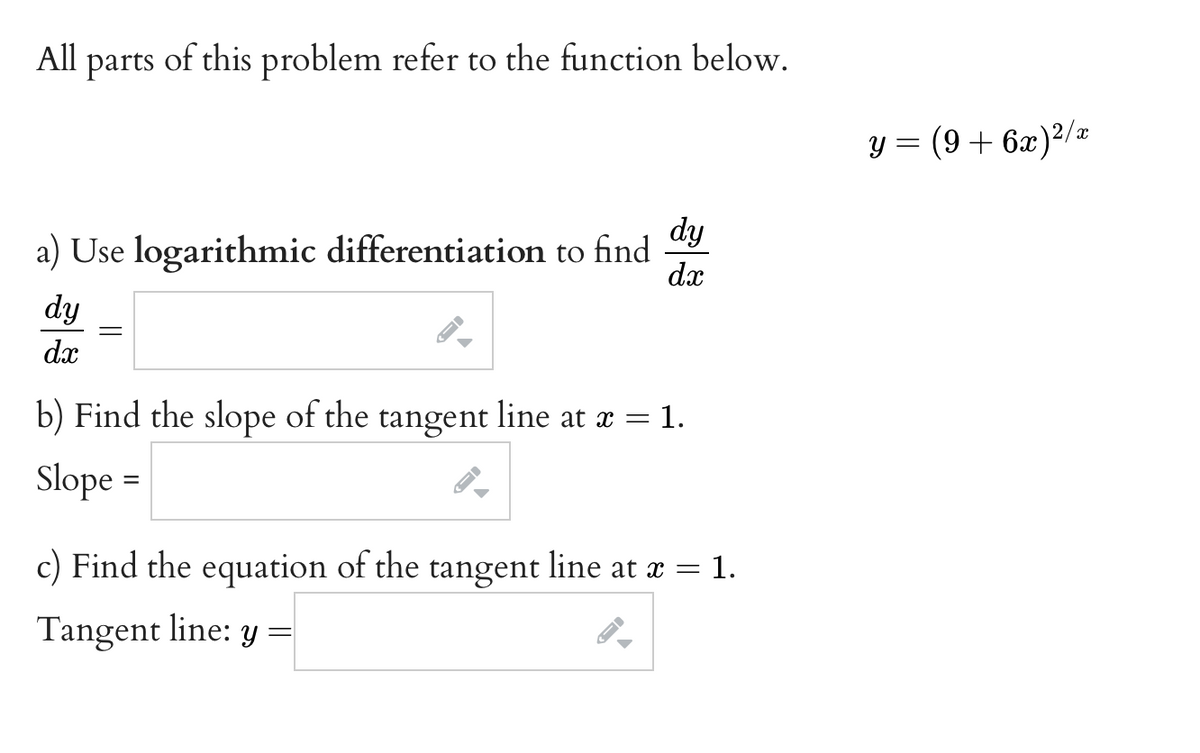 All parts of this problem refer to the function below.
y = (9+ 6x)²/z
dy
a) Use logarithmic differentiation to find
dx
dy
dx
b) Find the slope of the tangent line at x = 1.
Slope =
c) Find the equation of the tangent line at æ
x = 1.
Tangent line: y =
