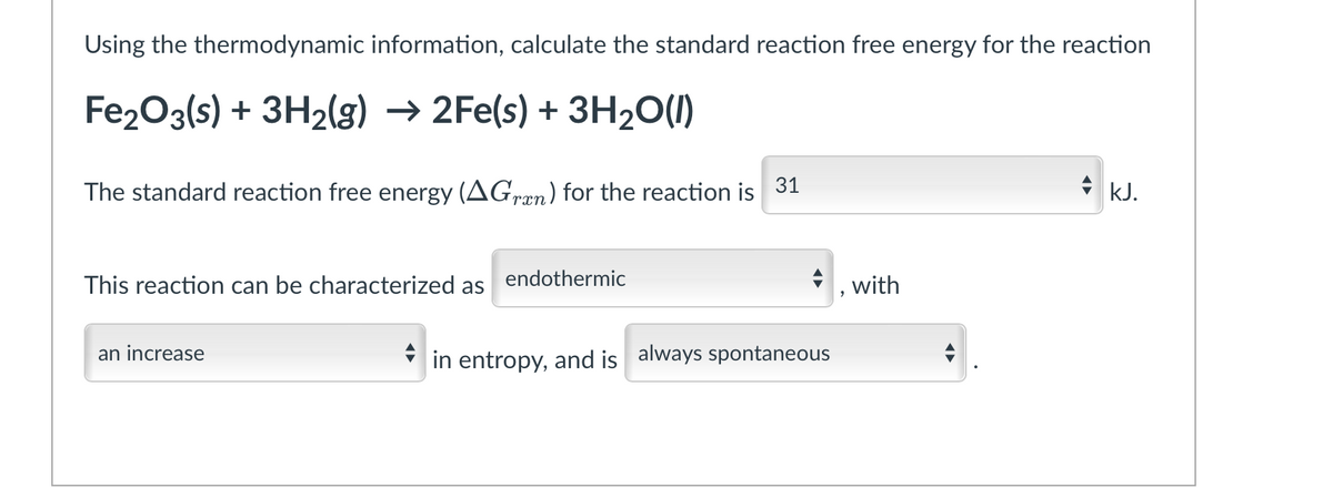 Using the thermodynamic information, calculate the standard reaction free energy for the reaction
Fe2O3(s) + 3H2(g) → 2Fe(s) + 3H2O(1)
The standard reaction free energy (AGræn) for the reaction is
31
+ kJ.
This reaction can be characterized as
endothermic
, with
an increase
in entropy, and is always spontaneous
