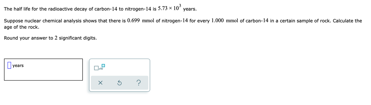 The half life for the radioactive decay of carbon-14 to nitrogen-14 is 5.73 × 10³ years.
Suppose nuclear chemical analysis shows that there is 0.699 mmol of nitrogen-14 for every 1.000 mmol of carbon-14 in a certain sample of rock. Calculate the
age of the rock.
Round your answer to 2 significant digits.
years
☐
x10
?
X