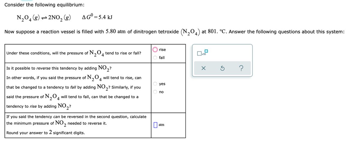 Consider the following equilibrium:
N,04(8)
2NO, (g)
AG° =5.4 kJ
Now suppose a reaction vessel is filled with 5.80 atm of dinitrogen tetroxide (N,0) at 801. °C. Answer the following questions about this system:
rise
Under these conditions, will the pressure of N,0, tend to rise or fall?
4
fall
Is it possible to reverse this tendency by adding NO,?
In other words, if you said the pressure of N,0, will tend to rise, can
2
yes
that be changed to a tendency to fall by adding NO,? Similarly, if you
no
said the pressure of N,0, will tend to fall, can that be changed to a
2
4
tendency to rise by adding NO,?
If you said the tendency can be reversed in the second question, calculate
the minimum pressure of NO, needed to reverse it.
|| atm
Round your answer to 2 significant digits.
