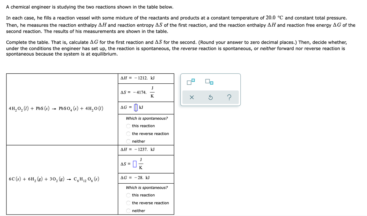 A chemical engineer is studying the two reactions shown in the table below.
In each case, he fills a reaction vessel with some mixture of the reactants and products at a constant temperature of 20.0 °C and constant total pressure.
Then, he measures the reaction enthalpy AH and reaction entropy AS of the first reaction, and the reaction enthalpy AH and reaction free energy AG of the
second reaction. The results of his measurements are shown in the table.
Complete the table. That is, calculate AG for the first reaction and AS for the second. (Round your answer to zero decimal places.) Then, decide whether,
under the conditions the engineer has set up, the reaction is spontaneous, the reverse reaction is spontaneous, or neither forward nor reverse reaction is
spontaneous because the system is at equilibrium.
AH = - - 1212. kJ
J
AS 4174.
K
Ś
?
AG =
4H₂O₂ (1) + PbS (s) PbSO4 (s) + 4H₂O (1)
☐ kJ
Which is spontaneous?
this reaction
the reverse reaction
neither
- 1237. KJ
6C (s) + 6H₂(g) + 30₂ (g)
C6H₁2O6 (s)
AH =
AS = 0
K
AG-28. kJ
Which is spontaneous?
this reaction
the reverse reaction
neither
X