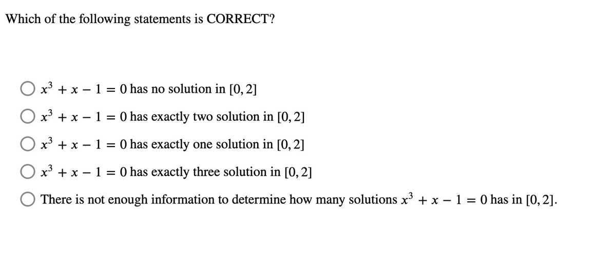 Which of the following statements is CORRECT?
Ox³ + x1 = 0 has no solution in [0, 2]
x³ + x - 1
3
=
: 0 has exactly two solution in [0, 2]
x³ + x − 1 = 0 has exactly one solution in [0, 2]
Ox³ + x - 1 = 0 has exactly three solution in [0, 2]
There is not enough information to determine how many solutions x³ + x − 1 = 0 has in [0, 2].