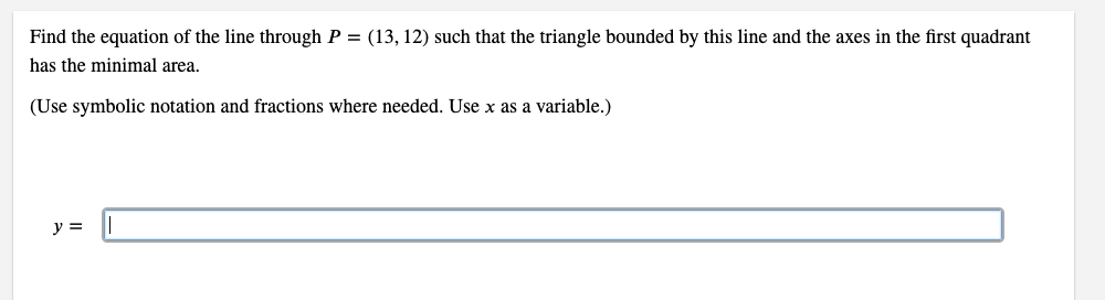 Find the equation of the line through P = (13, 12) such that the triangle bounded by this line and the axes in the first quadrant
has the minimal area.
(Use symbolic notation and fractions where needed. Use x as a variable.)
y =