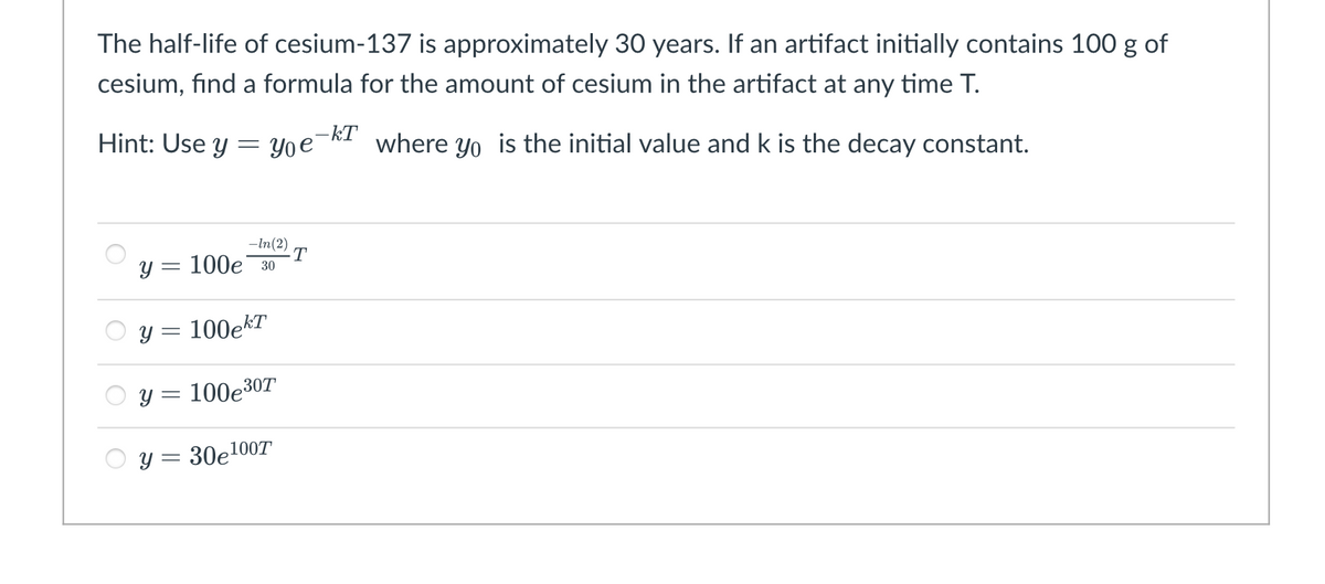 The half-life of cesium-137 is approximately 30 years. If an artifact initially contains 100 g of
cesium, find a formula for the amount of cesium in the artifact at any time T.
Hint: Use y = Yoe
-kT
where yo is the initial value and k is the decay constant.
-In(2)
·T
y = 100e 30
y = 100ekT
y = 100e307
y = 30e100T
