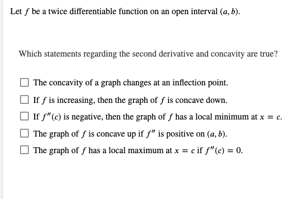 Let f be a twice differentiable function on an open interval (a, b).
Which statements regarding the second derivative and concavity are true?
The concavity of a graph changes at an inflection point.
If f is increasing, then the graph of f is concave down.
If f" (c) is negative, then the graph of f has a local minimum at x = c.
The graph of f is concave up if f" is positive on (a, b).
The graph of f has a local maximum at x = c if f" (c) = 0.