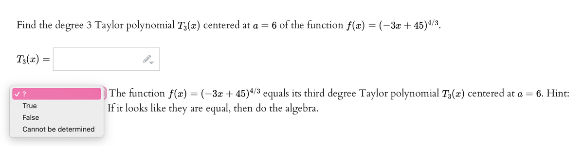 Find the degree 3 Taylor polynomial T3(x) centered at a =
:
6 of the function f(x) = (-3x + 45)^/3.
T3(x) =
|The function f(x) = (-3x + 45)+/3 equals its third degree Taylor polynomial T;(x) centered at a = 6. Hint:
If it looks like they are equal, then do the algebra.
v ?
True
False
Cannot be determined
