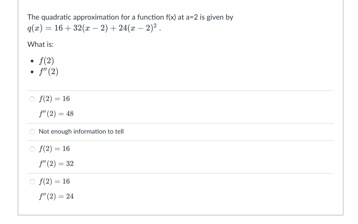 The quadratic approximation for a function f(x) at a=2 is given by
q(x) = 16 + 32(x – 2) + 24(x – 2)² .
-
What is:
f(2)
• f" (2)
o f(2) = 16
f" (2) = 48
Not enough information to tell
O f(2) = 16
f" (2) = 32
O f(2) = 16
f" (2) = 24
