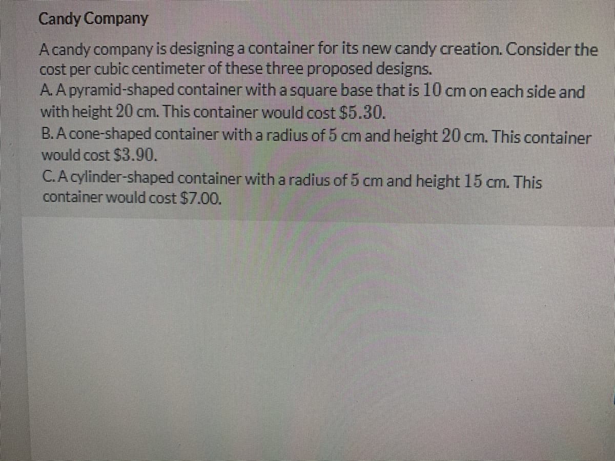 Candy Company
Acandy company is designing a container for its new candy creation. Consider the
cost per cubic centimeter of these three proposed designs.
A.A pyramid-shaped container with a square base that is 10 cm on each side and
with height 20 cm. This contalner would cost $5.30.
B.A cone-shaped container with a radius of 5 cm and helght20 cm. This container
would cost $3.00.
C.Acylinder-shaped containerwith a radius of 5 cm and helght 15 cm. This
container would cost $7.00.
