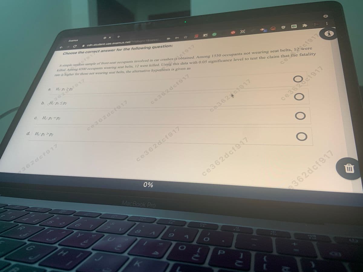 Examus
cdn.studentuae.examus.netridban3D1&sessi...
Choose the correct answer for the following question:
A simple random sample of front-seat occupants involved in car crashes is obtained. Among 1550 occupants not wearing seat belts, 12 were
killed. Among 6500 occupants wearing seat belts, 12 were killed. Using this data with 0.05 significance level to test the claim that the fatality
rate is higher for those not wearing seat belts, the alternative hypothesis is given as
ct912
10
a.
362
b. H:P1 SP2
C.
Hj: p P2
cf917
d. Hj: p>P2
ce362dcf917
ce362dct917
ce3624ci917
362dcf917
ce362acf917
ce362dcf917
0%
ce362dcf917
MacBook Pro
7.
e362dcf917
C0
P.
