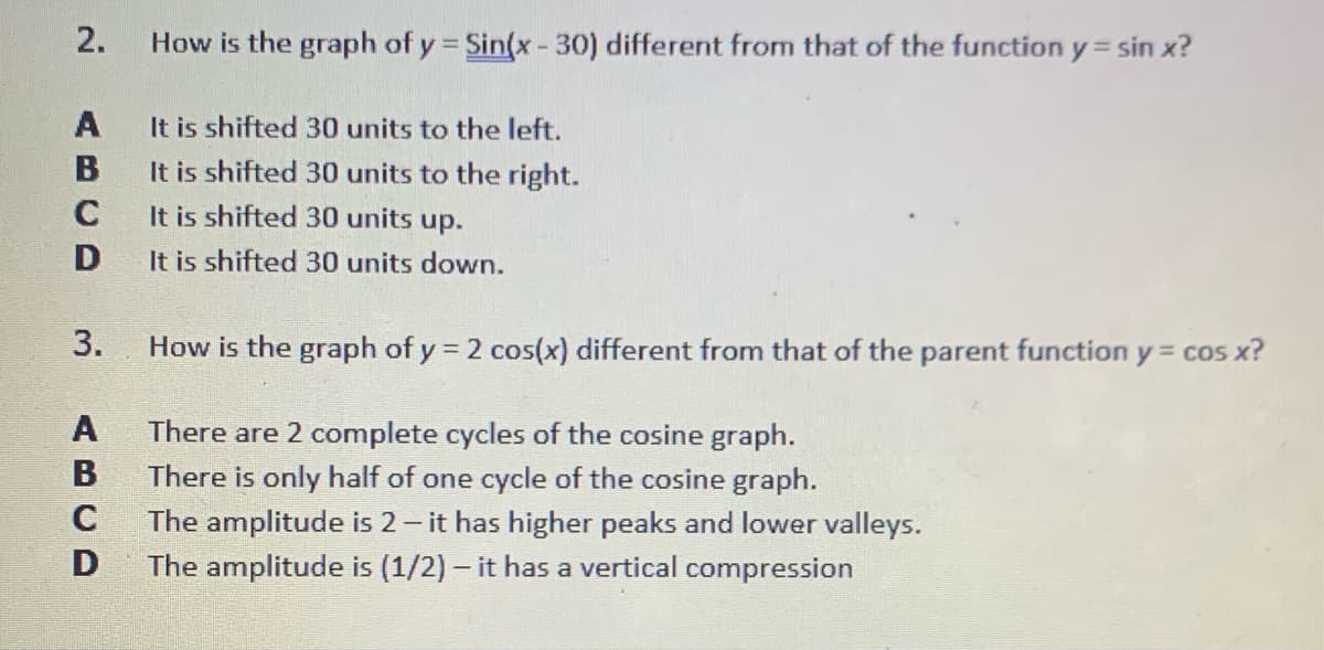 2.
How is the graph of y = Sin(x-30) different from that of the function y = sin x?
A
It is shifted 30 units to the left.
B
It is shifted 30 units to the right.
C
It is shifted 30 units up.
D
It is shifted 30 units down.
3.
How is the graph of y = 2 cos(x) different from that of the parent function y cos x?
There are 2 complete cycles of the cosine graph.
There is only half of one cycle of the cosine graph.
The amplitude is 2- it has higher peaks and lower valleys.
The amplitude is (1/2) - it has a vertical compression
ABCD
