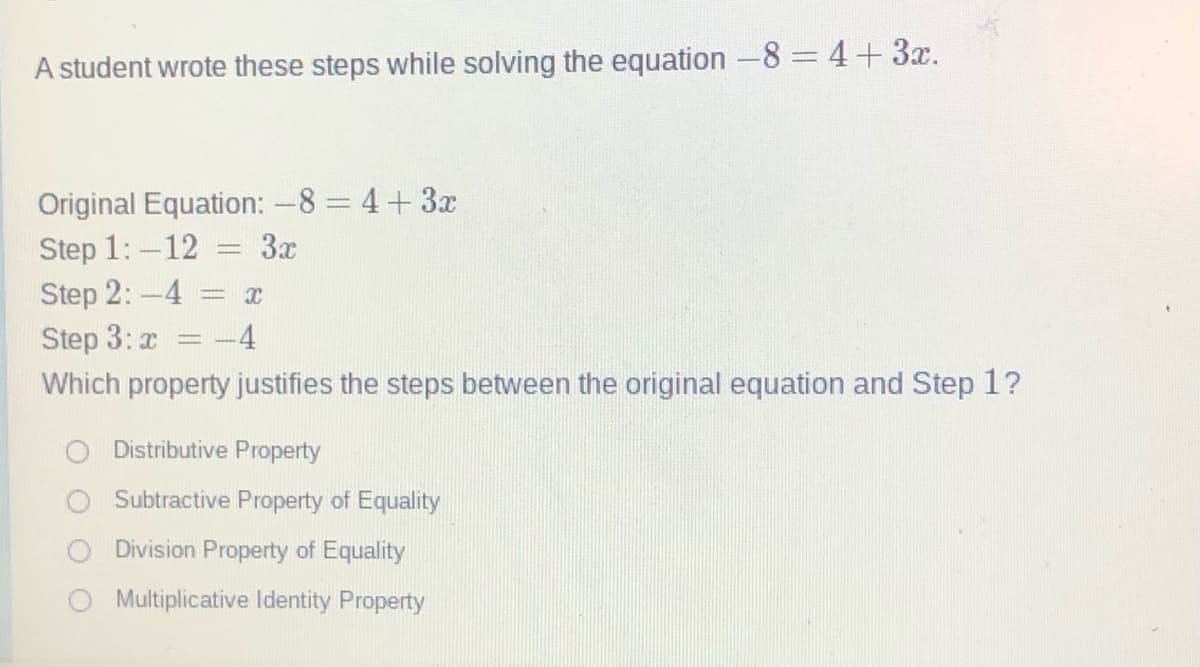 A student wrote these steps while solving the equation -8 = 4+3x.
Original Equation: -8 = 4+3x
Step 1:-12
Step 2:-4
Step 3: x
Which property justifies the steps between the original equation and Step 1?
= 3x
4
Distributive Property
Subtractive Property of Equality
Division Property of Equality
Multiplicative Identity Property
