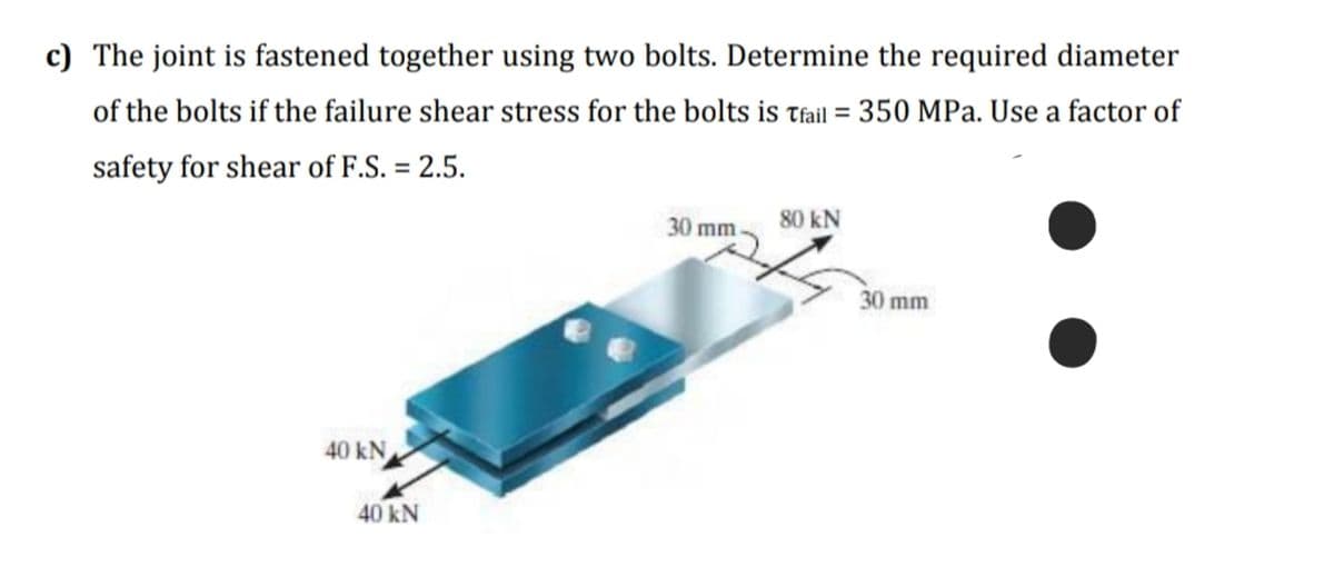 c) The joint is fastened together using two bolts. Determine the required diameter
of the bolts if the failure shear stress for the bolts is tfail = 350 MPa. Use a factor of
safety for shear of F.S. = 2.5.
30 mm
80 kN
30 mm
40 kN
40KN
