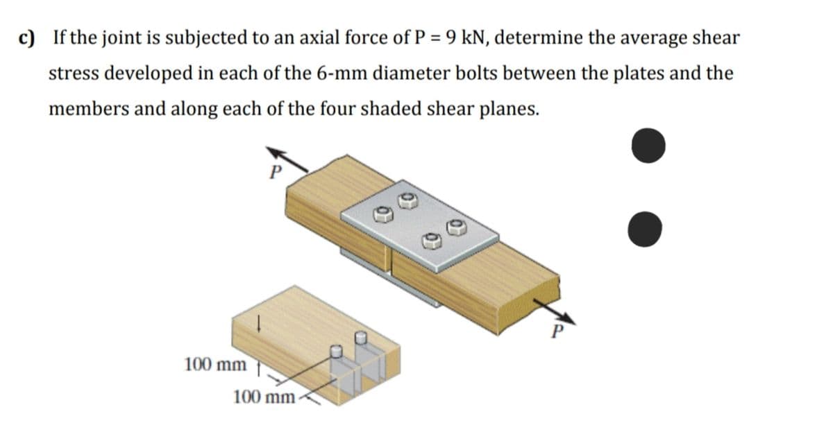 c) If the joint is subjected to an axial force of P = 9 kN, determine the average shear
stress developed in each of the 6-mm diameter bolts between the plates and the
members and along each of the four shaded shear planes.
P
P
100 mm
100 mm
