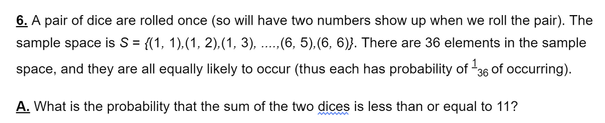 6. A pair of dice are rolled once (so will have two numbers show up when we roll the pair). The
sample space is S= {(1, 1),(1, 2),(1, 3), ..,(6, 5),(6, 6)}. There are 36 elements in the sample
.....
space, and they are all equally likely to occur (thus each has probability of
36
1.
of occurring).
A. What is the probability that the sum of the two dices is less than or equal to 11?
