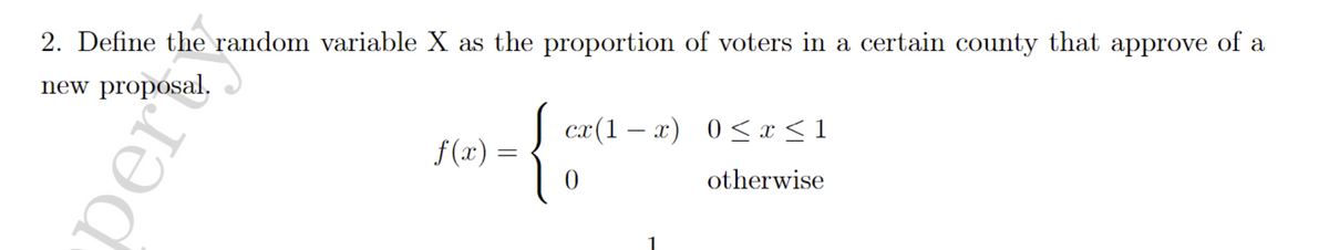 2. Define the random variable X as the proportion of voters in a certain county that approve of a
new proposal.
cx(1 – x) 0< x < 1
f(x) =
otherwise
per
