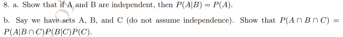 8. a. Show that if A and B are independent, then P(A|B) = P(A).
b. Say we have sets A, B, and C (do not assume independence). Show that P(An B n C) =
P(A|BN C)P(B|C)P(C).
