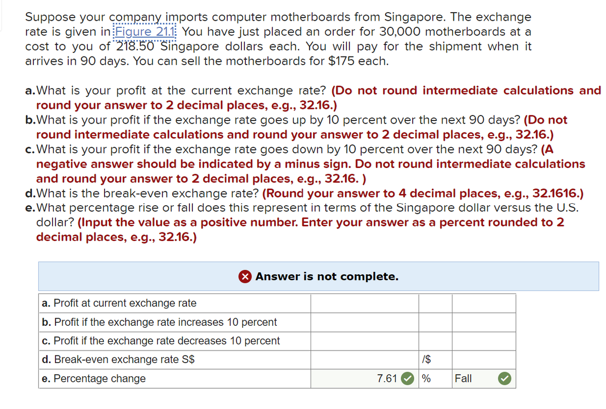 Suppose your company..
rate is given in Figure 21.1 You have just placed an order for 30,000 motherboards at a
cost to you of 218.50 Singapore dollars each. You will pay for the shipment when it
arrives in 90 days. You can sell the motherboards for $175 each.
imports computer motherboards from Singapore. The exchange
a.What is your profit at the current exchange rate? (Do not round intermediate calculations and
round your answer to 2 decimal places, e.g., 32.16.)
b.What is your profit if the exchange rate goes up by 10 percent over the next 90 days? (Do not
round intermediate calculations and round your answer to 2 decimal places, e.g., 32.16.)
c. What is your profit if the exchange rate goes down by 10 percent over the next 90 days? (A
negative answer should be indicated by a minus sign. Do not round intermediate calculations
and round your answer to 2 decimal places, e.g., 32.16. )
d.What is the break-even exchange rate? (Round your answer to 4 decimal places, e.g., 32.1616.)
e.What percentage rise or fall does this represent in terms of the Singapore dollar versus the U.S.
dollar? (Input the value as a positive number. Enter your answer as a percent rounded to 2
decimal places, e.g., 32.16.)
X Answer is not complete.
a. Profit at current exchange rate
b. Profit if the exchange rate increases 10 percent
c. Profit if the exchange rate decreases 10 percent
d. Break-even exchange rate S$
/24
e. Percentage change
7.61
%
Fall
