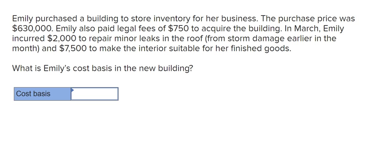 Emily purchased a building to store inventory for her business. The purchase price was
$630,000. Emily also paid legal fees of $750 to acquire the building. In March, Emily
incurred $2,000 to repair minor leaks in the roof (from storm damage earlier in the
month) and $7,500 to make the interior suitable for her finished goods.
What is Emily's cost basis in the new building?
Cost basis
