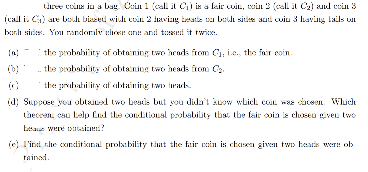three coins in a bag. Coin 1 (call it C1) is a fair coin, coin 2 (call it C2) and coin 3
|(call it C3) are both biased with coin 2 having heads on both sides and coin 3 having tails on
both sides. You randomly chose one and tossed it twice.
(a)
the probability of obtaining two heads from C1, i.e., the fair coin.
(b)
the probability of obtaining two heads from C2.
(c)
* the probability of obtaining two heads.
(d) Suppose you obtained two heads but you didn't know which coin was chosen. Which
theorem can help find the conditional probability that the fair coin is chosen given two
heaus were obtained?
(e) Find the conditional probability that the fair coin is chosen given two heads were ob-
tained.
