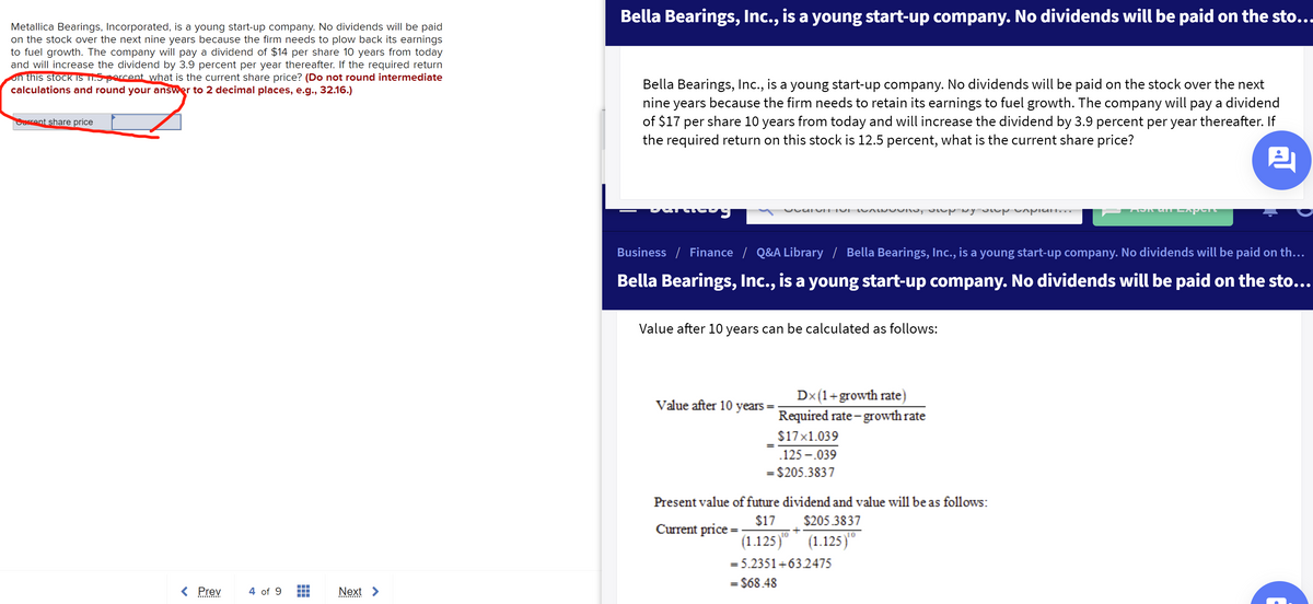 Bella Bearings, Inc., is a young start-up company. No dividends will be paid on the sto...
Metallica Bearings, Incorporated, is a young start-up company. No dividends will be paid
on the stock over the next nine years because the firm needs to plow back its earnings
to fuel growth. The company will pay a dividend of $14 per share 10 years from today
and will increase the dividend by 3.9 percent per year thereafter. If the required return
on this stock iS TI.5 porcent what is the current share price? (Do not round intermediate
calculations and round your answer to 2 decimal places, e.g., 32.16.)
Bella Bearings, Inc., is a young start-up company. No dividends will be paid on the stock over the next
nine years because the firm needs to retain its earnings to fuel growth. The company will pay a dividend
of $17 per share 10 years from today and will increase the dividend by 3.9 percent per year thereafter. If
the required return on this stock is 12.5 percent, what is the current share price?
Cerent share price
Business / Finance / Q&A Library / Bella Bearings, Inc., is a young start-up company. No dividends will be paid on th...
Bella Bearings, Inc., is a young start-up company. No dividends will be paid on the sto...
Value after 10 years can be calculated as follows:
Dx(1+growth rate)
Required rate - growth rate
Value after 10 years
$17x1.039
.125 -.039
= $205.3837
Present value of future dividend and value will be as follows:
$17 $205.3837
(1.125)"
Current price =
10
(1.125)"
= 5.2351+632475
= $68.48
< Prev
4 of 9
Next
