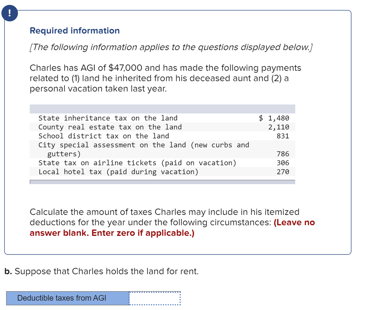 !
Required information
[The following information applies to the questions displayed below.]
Charles has AGI of $47,000 and has made the following payments
related to (1) land he inherited from his deceased aunt and (2) a
personal vacation taken last year.
$ 1,480
2,110
State inheritance tax on the land
County real estate tax on the land
School district tax on the land
831
City special assessment on the land (new curbs and
gutters)
State tax on airline tickets (paid on vacation)
Local hotel tax (paid during vacation)
786
306
270
Calculate the amount of taxes Charles may include in his itemized
deductions for the year under the following circumstances: (Leave no
answer blank. Enter zero if applicable.)
b. Suppose that Charles holds the land for rent.
Deductible taxes from AGI
