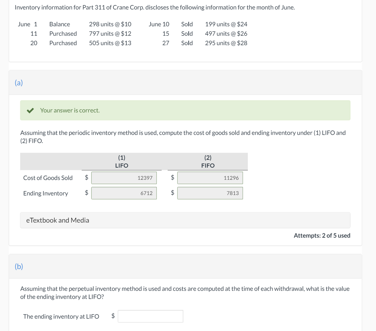 Inventory information for Part 311 of Crane Corp. discloses the following information for the month of June.
June 1
Balance
298 units @ $10
June 10
Sold
199 units @ $24
11
Purchased
797 units @ $12
15
Sold
497 units @ $26
20
Purchased
505 units @ $13
27
Sold
295 units @ $28
(a)
Your answer is correct.
Assuming that the periodic inventory method is used, compute the cost of goods sold and ending inventory under (1) LIFO and
(2) FIFO.
(1)
(2)
LIFO
FIFO
Cost of Goods Sold
2$
12397
11296
Ending Inventory
6712
7813
eTextbook and Media
Attempts: 2 of 5 used
(b)
Assuming that the perpetual inventory method is used and
of the ending inventory at LIFO?
ts are computed at the time of each withdrawal, what is the value
The ending inventory at LIFO
$
%24

