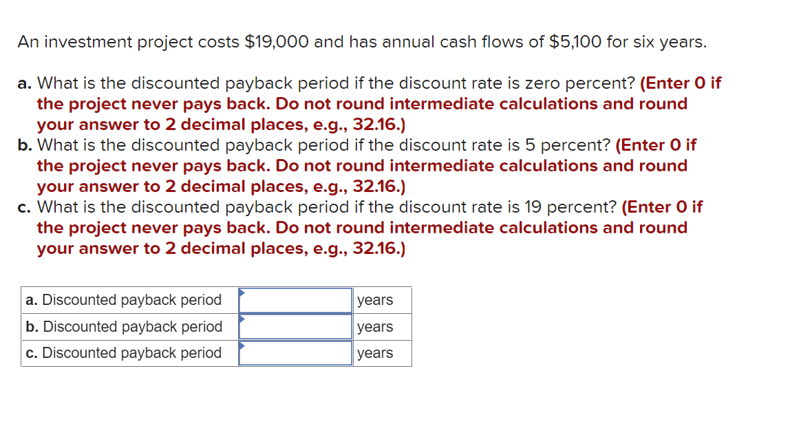 An investment project costs $19,000 and has annual cash flows of $5,100 for six years.
a. What is the discounted payback period if the discount rate is zero percent? (Enter O if
the project never pays back. Do not round intermediate calculations and round
your answer to 2 decimal places, e.g., 32.16.)
b. What is the discounted payback period if the discount rate is 5 percent? (Enter O if
the project never pays back. Do not round intermediate calculations and round
your answer to 2 decimal places, e.g., 32.16.)
c. What is the discounted payback period if the discount rate is 19 percent? (Enter O if
the project never pays back. Do not round intermediate calculations and round
your answer to 2 decimal places, e.g., 32.16.)
a. Discounted payback period
years
b. Discounted payback period
years
c. Discounted payback period
years

