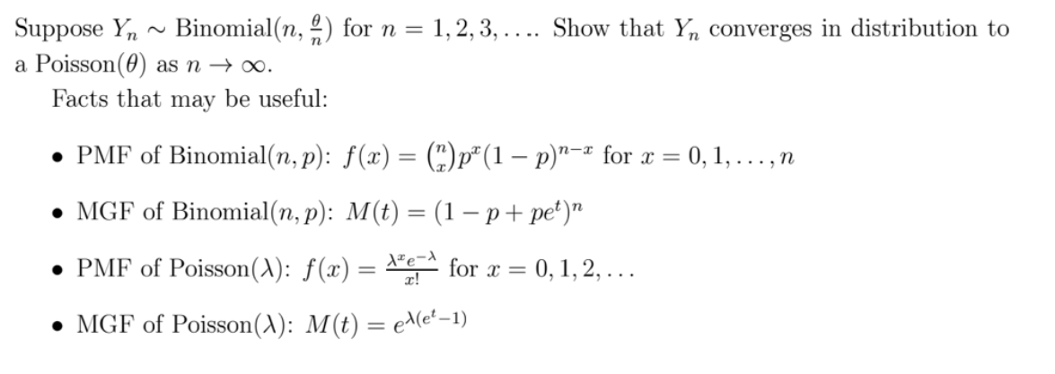 Suppose Y,
Binomial(n, 2) for n = 1,2, 3, .... Show that Yn converges in distribution to
a Poisson(0) as n → ∞.
Facts that may be useful:
• PMF of Binomial(n, p): f(x) = (C)p*(1 – p)"-- for x =
= 0, 1, . . , n
n-x
. MGF of Binomial(n, p): M(t) — (1 — р+ pе')"
• PMF of Poisson(^): ƒ(x) =
for x = 0, 1, 2, ...
• MGF of Poisson(A): M(t) = e^(e' –1)
