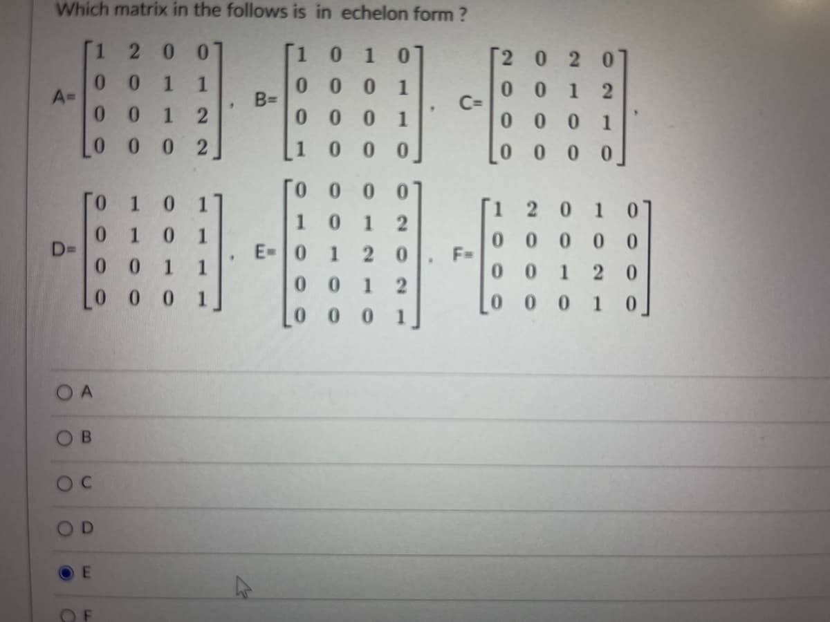 Which matrix in the follows is in echelon form ?
1 2
01
[1 0 10
[2 0 2 01
0.
A=
0 0 1 2
0 0 0 1
BD
1
0 0 1 2
C=
0 0 0 1
0 0 0 1
0 0 0 2
0 0
0 0 0 0
T0 0 0 0
10 1 2
E-0 1
0 1 0 11
[1
1
0 1
0.
D3D
0 0
0 0
F=
0 0
2 0
1
1
01 20
1 2
L0 0 0 1
0 0 1 0
[0 0 0 1.
O A
B.
CI
