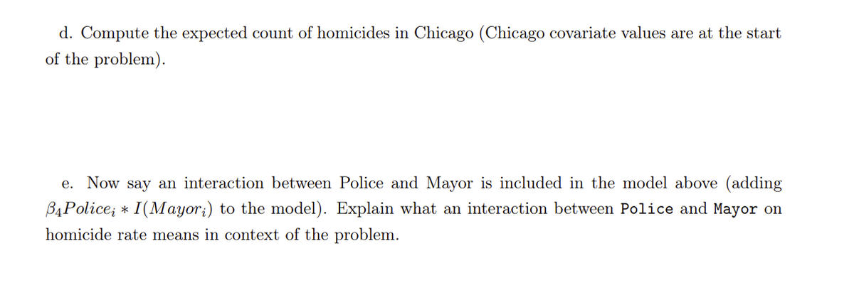 d. Compute the expected count of homicides in Chicago (Chicago covariate values are at the start
of the problem).
e. Now say an interaction between Police and Mayor is included in the model above (adding
B4Police; * I(Mayor;) to the model). Explain what an interaction between Police and Mayor on
homicide rate means in context of the problem.
