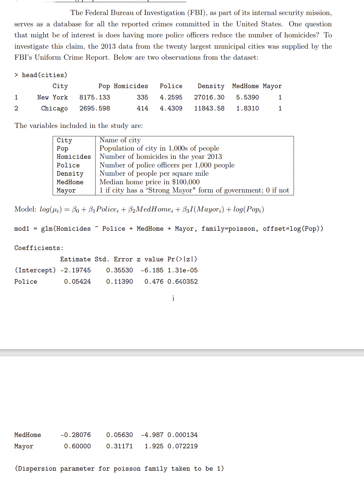 The Federal Bureau of Investigation (FBI), as part of its internal security mission,
serves as a database for all the reported crimes committed in the United States. One question
that might be of interest is does having more police officers reduce the number of homicides? To
investigate this claim, the 2013 data from the twenty largest municipal cities was supplied by the
FBI's Uniform Crime Report. Below are two observations from the dataset:
> head (cities)
City
Pop Homicides
Police
Density MedHome Mayor
1
New York
8175.133
335
4.2595
27016.30
5.5390
1
2
Chicago
2695.598
414
4.4309
11843.58
1.8310
The variables included in the study are:
Name of city
Population of city in 1,000s of people
Number of homicides in the year 2013
Number of police officers per 1,000 people
Number of people per square mile
Median home price in $100,000
1 if city has a "Strong Mayor" form of government; 0 if not
City
Рор
Homicides
Police
Density
MedHome
Мayor
Model: log(u;) = Bo + B1Police; + B2MedHome; + B3I(Mayor;) + log(Pop;)
mod1
glm (Homicides ~ Police + MedHome + Mayor, family=poisson, offset=log (Pop))
Coefficients:
Estimate Std. Error z value Pr(>]z|)
(Intercept) -2.19745
0.35530
-6.185 1.31e-05
Police
0.05424
0.11390
0.476 0.640352
i
MedHome
-0.28076
0.05630
-4.987 0.000134
Мayor
0.60000
0.31171
1.925 0.072219
(Dispersion parameter for poisson family taken to be 1)
