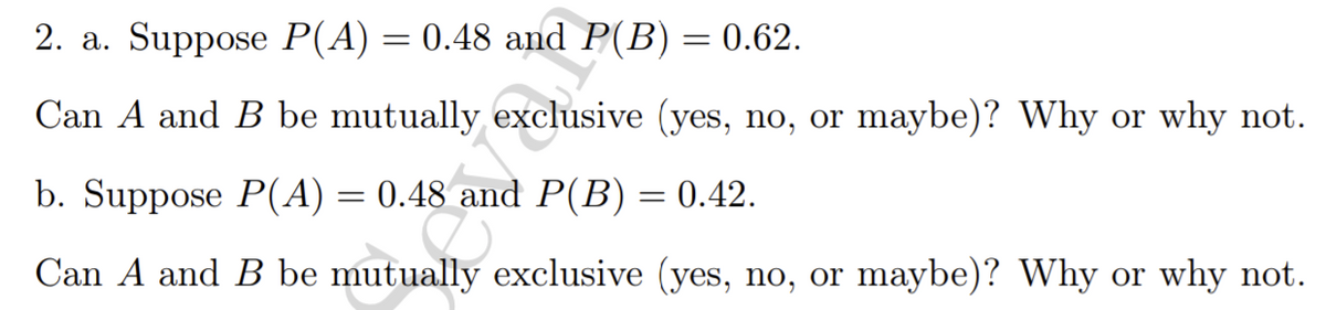 2. a. Suppose P(A) = 0.48 and P(B) = 0.62.
Can A and B be mutually exclusive (yes, no, or maybe)? Why or why not.
b. Suppose P(A) = 0.48 and P(B) = 0.42.
%3D
Can A and B be mutually exclusive (yes, no, or maybe)? Why or why not.
