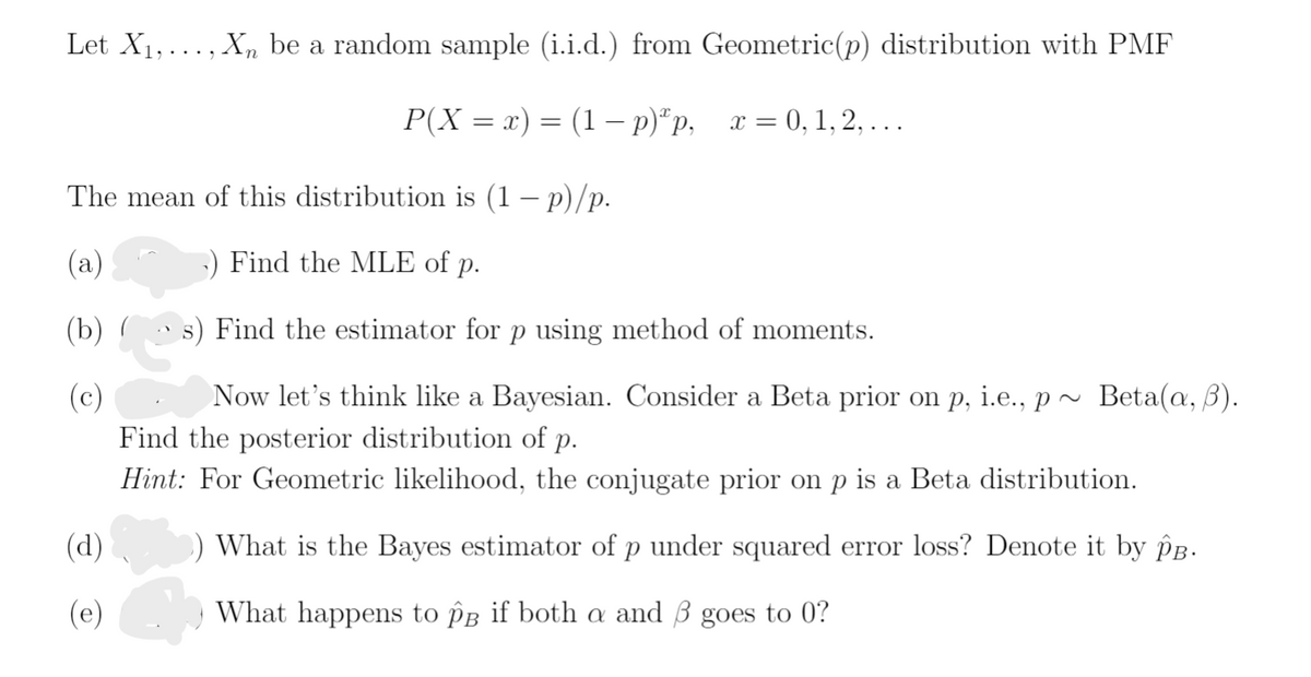 Let X1, ... , Xn be a random sample (i.i.d.) from Geometric(p) distribution with PMF
P(X = x) = (1 – p)*p,
x = 0, 1, 2, . ..
The mean of this distribution is (1 – p)/p.
(a)
:) Find the MLE of p.
(b) (
s) Find the estimator for p using method of moments.
(c)
Now let's think like a Bayesian. Consider a Beta prior on p, i.e., p~ Beta(a, B).
Find the posterior distribution of p.
Hint: For Geometric likelihood, the conjugate prior on p is a Beta distribution.
(d)
) What is the Bayes estimator of p under squared error loss? Denote it by PB.
(e)
What happens to på if both a and ß goes to 0?
