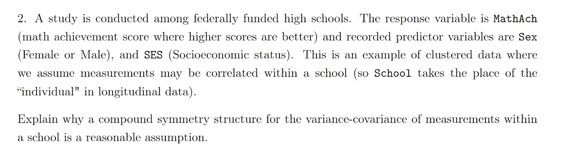 2. A study is conducted among federally funded high schools. The response variable is MathAch
(math achievement score where higher scores are better) and recorded predictor variables are Sex
(Female or Male), and SES (Socioeconomic status). This is an example of clustered data where
we assume measurements may be correlated within a school (so School takes the place of the
"individual" in longitudinal data).
Explain why a compound symmetry structure for the variance-covariance of measurements within
a school is a reasonable assumption.

