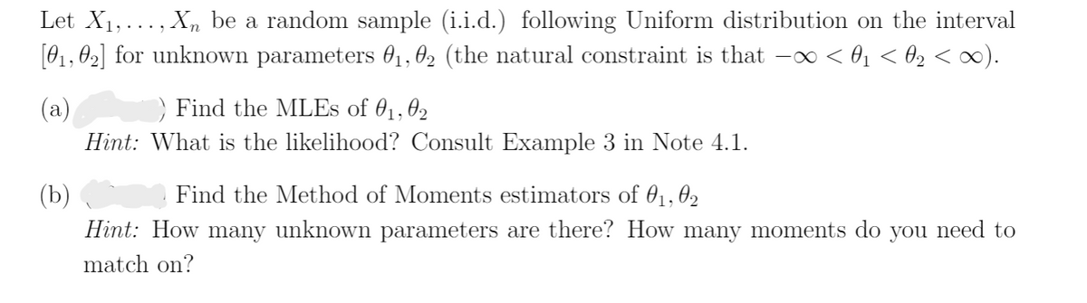 Let X1,..., X, be a random sample (i.i.d.) following Uniform distribution on the interval
[01, 02] for unknown parameters 01, 02 (the natural constraint is that -o < 01 < 02 < ).
(a)
Find the MLES of 01,02
Hint: What is the likelihood? Consult Example 3 in Note 4.1.
(b)
Find the Method of Moments estimators of 01, 02
Hint: How many unknown parameters are there? How many moments do you need to
match on?
