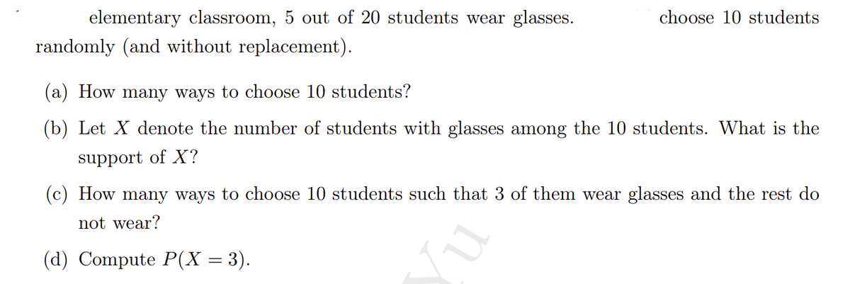 elementary classroom, 5 out of 20 students wear glasses.
choose 10 students
randomly (and without replacement).
(a) How many ways to choose 10 students?
(b) Let X denote the number of students with glasses among the 10 students. What is the
support of X?
(c) How many ways to choose 10 students such that 3 of them wear glasses and the rest do
not wear?
(d) Compute P(X = 3).
