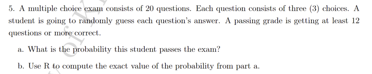 5. A multiple choice exam consists of 20 questions. Each question consists of three (3) choices. A
student is going to randomly guess each question's answer. A passing grade is getting at least 12
questions or more correct.
a. What is the probability this student passes the exam?
b. Use R to compute the exact value of the probability from part a.
