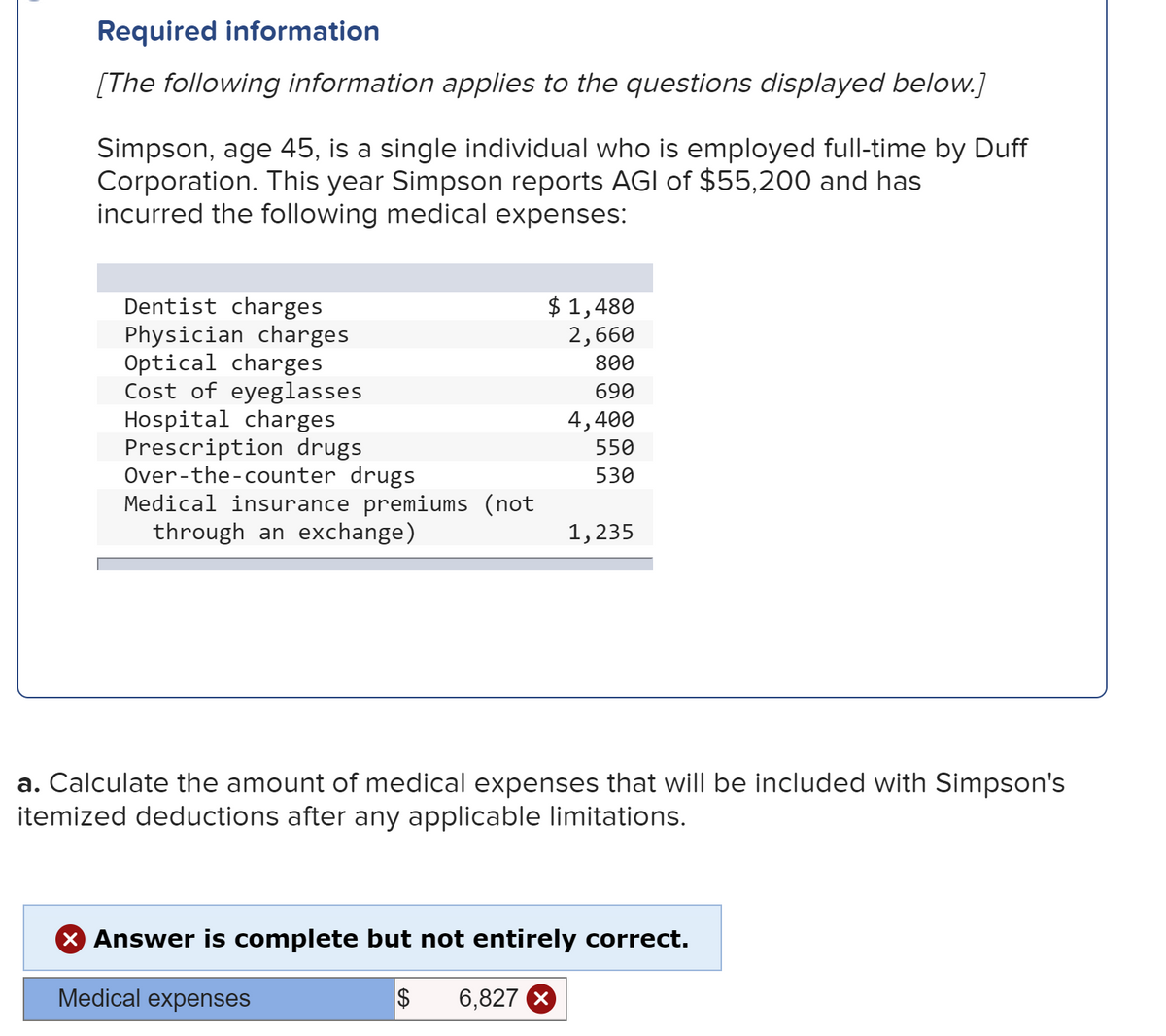 Required information
[The following information applies to the questions displayed below.]
Simpson, age 45, is a single individual who is employed full-time by Duff
Corporation. This year Simpson reports AGI of $55,200 and has
incurred the following medical expenses:
$ 1,480
2,660
Dentist charges
Physician charges
Optical charges
Cost of eyeglasses
Hospital charges
Prescription drugs
Over-the-counter drugs
Medical insurance premiums (not
through an exchange)
800
690
4,400
550
530
1,235
a. Calculate the amount of medical expenses that will be included with Simpson's
itemized deductions after any applicable limitations.
X Answer is complete but not entirely correct.
Medical expenses
6,827 X
