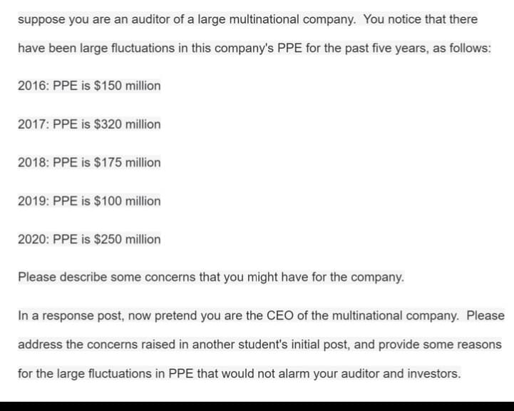suppose you are an auditor of a large multinational company. You notice that there
have been large fluctuations in this company's PPE for the past five years, as follows:
2016: PPE is $150 million
2017: PPE is $320 million
2018: PPE is $175 million
2019: PPE is $100 million
2020: PPE is $250 million
Please describe some concerns that you might have for the company.
In a response post, now pretend you are the CEO of the multinational company. Please
address the concerns raised in another student's initial post, and provide some reasons
for the large fluctuations in PPE that would not alarm your auditor and investors.
