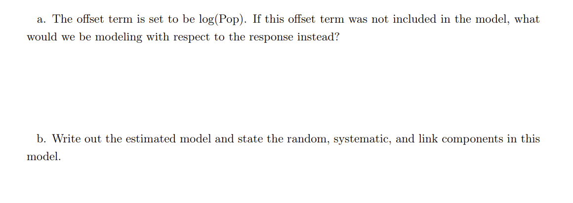 a. The offset term is set to be log(Pop). If this offset term was not included in the model, what
would we be modeling with respect to the response instead?
b. Write out the estimated model and state the random, systematic, and link components in this
model.
