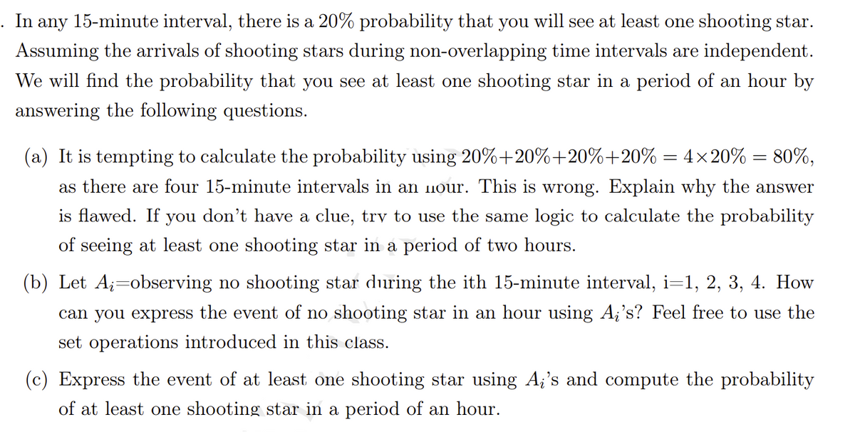 . In any 15-minute interval, there is a 20% probability that you will see at least one shooting star.
Assuming the arrivals of shooting stars during non-overlapping time intervals are independent.
We will find the probability that you see at least one shooting star in a period of an hour by
answering the following questions.
(a) It is tempting to calculate the probability using 20%+20%+20%+20% = 4×20% = 80%,
as there are four 15-minute intervals in an 1nour. This is wrong. Explain why the answer
is flawed. If you don't have a clue, trv to use the same logic to calculate the probability
of seeing at least one shooting star in a period of two hours.
(b) Let A;=observing no shooting star during the ith 15-minute interval, i=1, 2, 3, 4. How
can you express the event of no shooting star in an hour using A¡'s? Feel free to use the
set operations introduced in this class.
(c) Express the event of at least one shooting star using A;'s and compute the probability
of at least one shooting star in a period of an hour.
