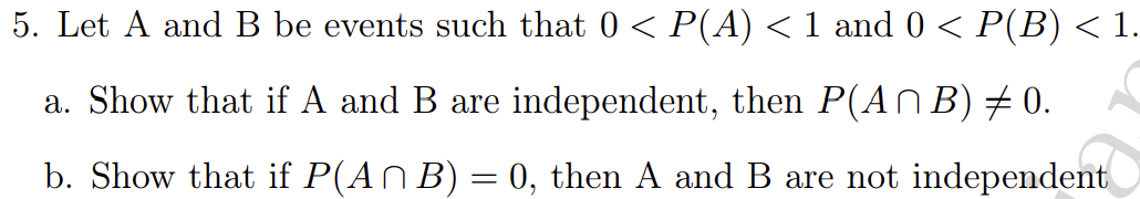 5. Let A and B be events such that 0 < P(A) < 1 and 0 < P(B) < 1.
a. Show that if A and B are independent, then P(AN B) + 0.
b. Show that if P(AN B) = 0, then A and B are not independent
